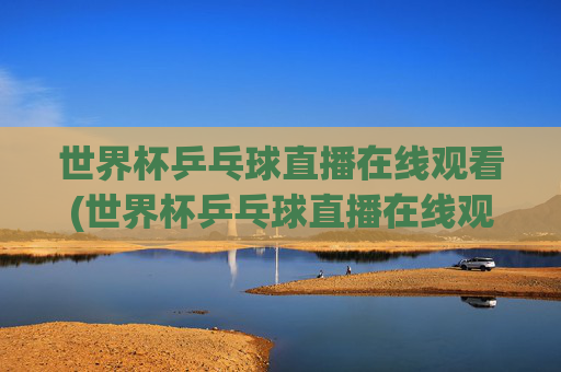 世界杯乒乓球直播在线观看(世界杯乒乓球直播在线观看咪咕)
