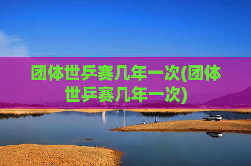 团体世乒赛几年一次(团体世乒赛几年一次)