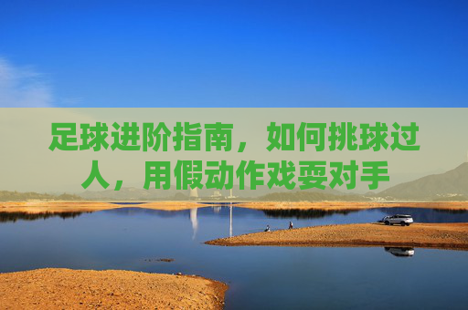 足球进阶指南,如何挑球过人,用假动作戏耍对手