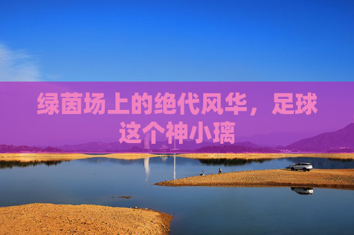 绿茵场上的绝代风华,足球这个神小璃