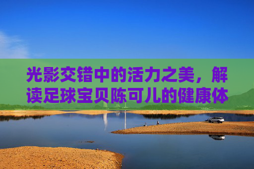 光影交错中的活力之美,解读足球宝贝陈可儿的健康体态与艺术魅力