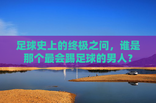 足球史上的终极之问,谁是那个最会踢足球的男人?