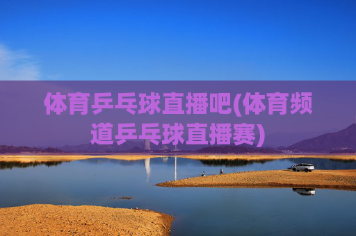 体育乒乓球直播吧(体育频道乒乓球直播赛)