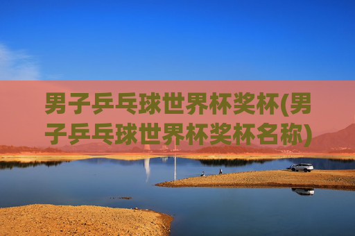 男子乒乓球世界杯奖杯(男子乒乓球世界杯奖杯名称)