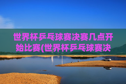 世界杯乒乓球赛决赛几点开始比赛(世界杯乒乓球赛决赛几点开始比赛的)
