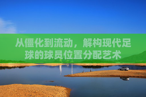 从僵化到流动，解构现代足球的球员位置分配艺术