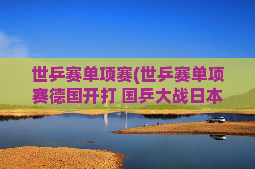 世乒赛单项赛(世乒赛单项赛德国开打 国乒大战日本挑战严峻)
