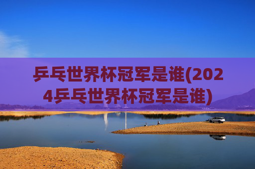 乒乓世界杯冠军是谁(2024乒乓世界杯冠军是谁)