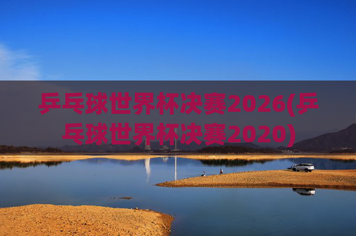 乒乓球世界杯决赛2026(乒乓球世界杯决赛2020)