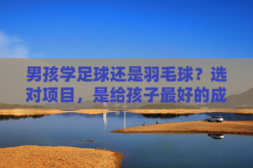 男孩学足球还是羽毛球？选对项目，是给孩子最好的成长礼物