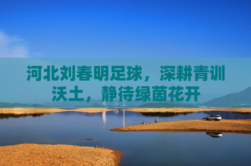 河北刘春明足球，深耕青训沃土，静待绿茵花开