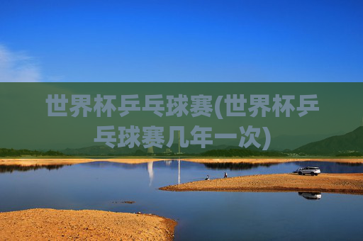 世界杯乒乓球赛(世界杯乒乓球赛几年一次)