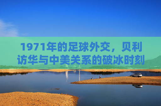 1971年的足球外交,贝利访华与中美关系的破冰时刻