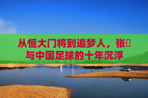 从恒大门将到追梦人，张赟与中国足球的十年沉浮