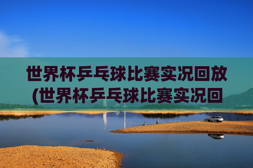 世界杯乒乓球比赛实况回放(世界杯乒乓球比赛实况回放视频)