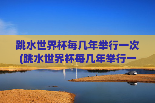 跳水世界杯每几年举行一次(跳水世界杯每几年举行一次比赛)