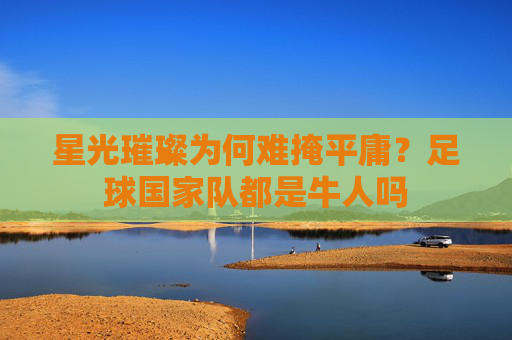 星光璀璨为何难掩平庸？足球国家队都是牛人吗