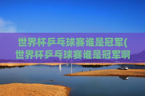 世界杯乒乓球赛谁是冠军(世界杯乒乓球赛谁是冠军啊)