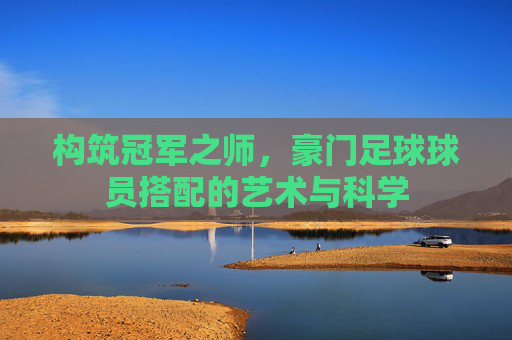 构筑冠军之师，豪门足球球员搭配的艺术与科学