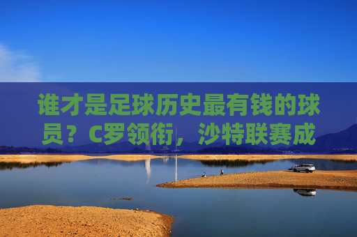 谁才是足球历史最有钱的球员？C罗领衔，沙特联赛成财富新引擎