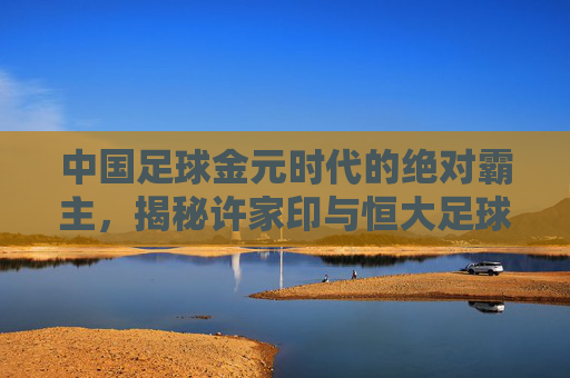 中国足球金元时代的绝对霸主,揭秘许家印与恒大足球的豪横往事