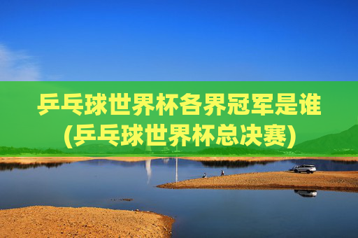 乒乓球世界杯各界冠军是谁(乒乓球世界杯总决赛)