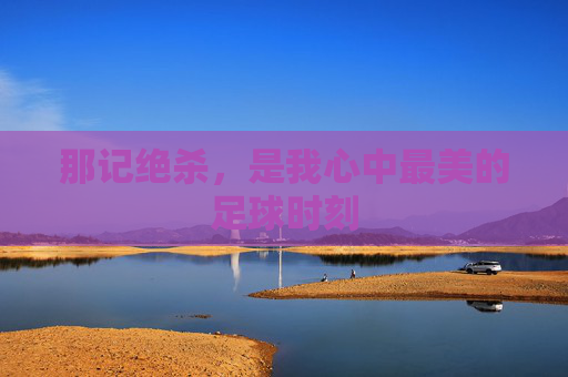 那记绝杀，是我心中最美的足球时刻