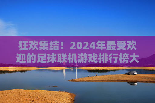 狂欢集结!2024年最受欢迎的足球联机游戏排行榜大揭秘