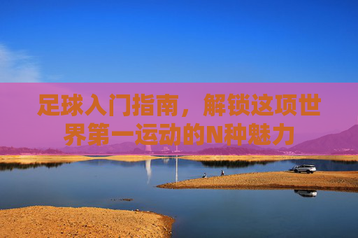 足球入门指南，解锁这项世界第一运动的N种魅力