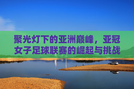 聚光灯下的亚洲巅峰，亚冠女子足球联赛的崛起与挑战