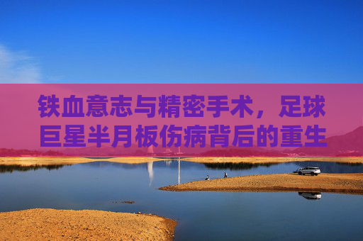 铁血意志与精密手术,足球巨星半月板伤病背后的重生之路