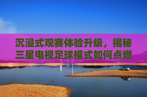 沉浸式观赛体验升级，揭秘三星电视足球模式如何点燃你的激情