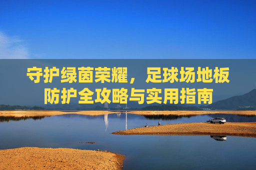 守护绿茵荣耀，足球场地板防护全攻略与实用指南