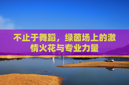 不止于舞蹈，绿茵场上的激情火花与专业力量