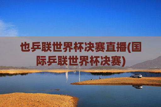 也乒联世界杯决赛直播(国际乒联世界杯决赛)