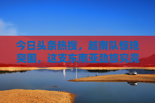 今日头条热搜，越南队惊艳突围，这支东南亚劲旅究竟凭啥让国人震惊？