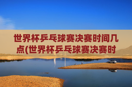世界杯乒乓球赛决赛时间几点(世界杯乒乓球赛决赛时间几点开始)