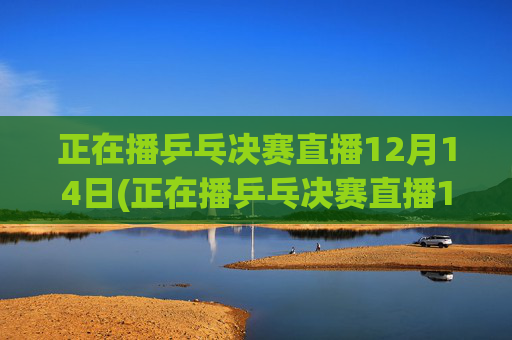 正在播乒乓决赛直播12月14日(正在播乒乓决赛直播12月14日几点)