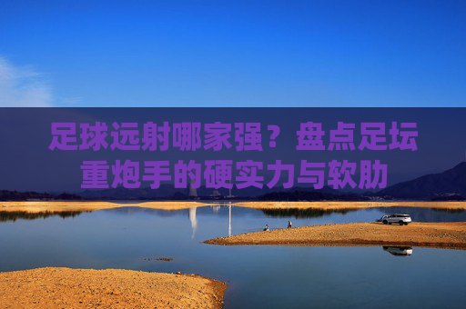 足球远射哪家强?盘点足坛重炮手的硬实力与软肋