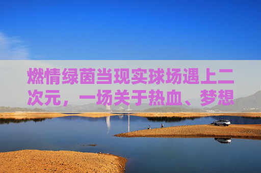 燃情绿茵当现实球场遇上二次元，一场关于热血、梦想与动漫的足球狂欢