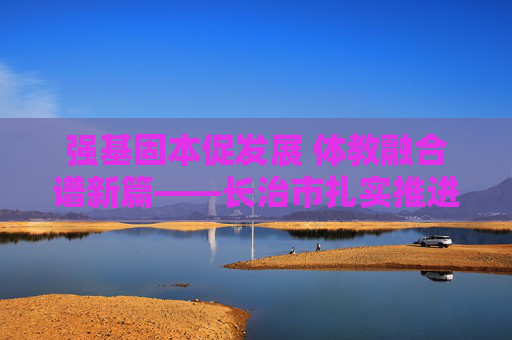 强基固本促发展 体教融合谱新篇——长治市扎实推进校园足球督导工作