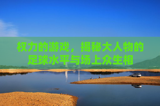 权力的游戏,揭秘大人物的足球水平与场上众生相