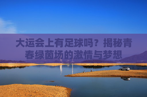 大运会上有足球吗？揭秘青春绿茵场的激情与梦想