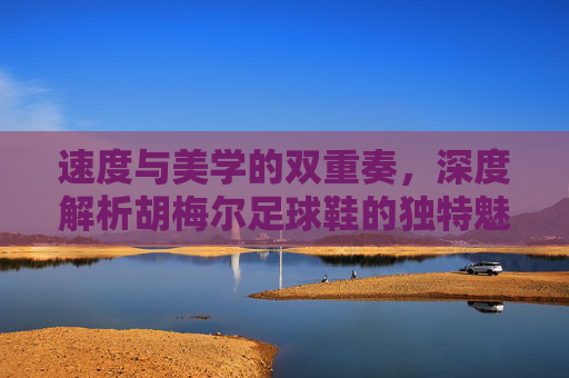 速度与美学的双重奏，深度解析胡梅尔足球鞋的独特魅力