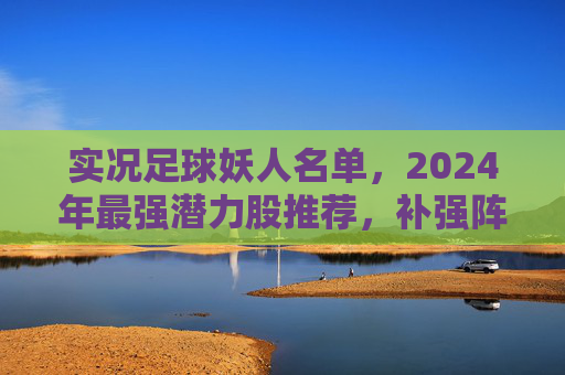 实况足球妖人名单，2024年最强潜力股推荐，补强阵容必备指南
