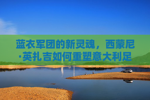 蓝衣军团的新灵魂，西蒙尼·英扎吉如何重塑意大利足球的辉煌