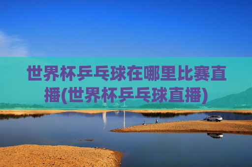 世界杯乒乓球在哪里比赛直播(世界杯乒乓球直播)
