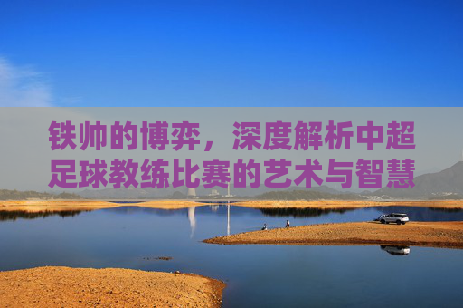铁帅的博弈,深度解析中超足球教练比赛的艺术与智慧