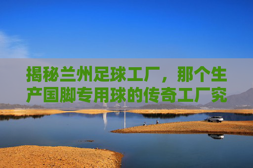 揭秘兰州足球工厂，那个生产国脚专用球的传奇工厂究竟在哪里？