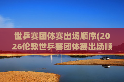 世乒赛团体赛出场顺序(2026伦敦世乒赛团体赛出场顺序)